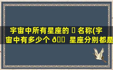 宇宙中所有星座的 ☘ 名称(宇宙中有多少个 🐠 星座分别都是什么)